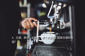 3、汾酒、茅台、五粮液，哪个才是我们国家白酒的始祖？