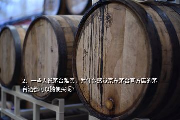 2、一些人说茅台难买，为什么感觉京东茅台官方店的茅台酒都可以随便买呢？