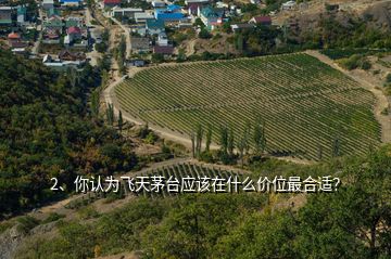 2、你认为飞天茅台应该在什么价位最合适？