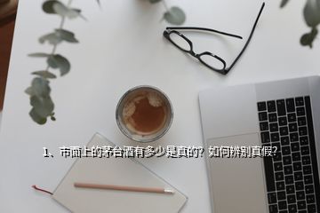 1、市面上的茅台酒有多少是真的？如何辨别真假？