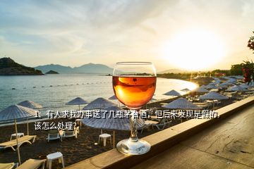 1、有人求我办事送了几瓶茅台酒，但后来发现是假的，该怎么处理？