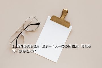 2、现在都说能喝酒，遇到一个人一次喝6斤白酒，算能喝吗？你能喝多少？
