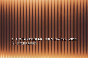 2、有没有好喝的白酒推荐，价格在150元左右，品牌的话，就是主流品牌吧？