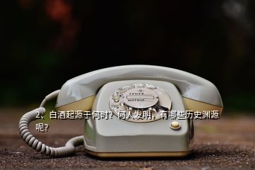 2、白酒起源于何时？何人发明，有哪些历史渊源呢？