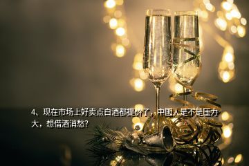 4、现在市场上好卖点白酒都提价了，中国人是不是压力大，想借酒消愁？
