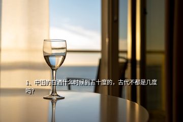 1、中国的白酒什么时候到五十度的，古代不都是几度吗？