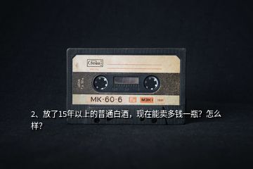 2、放了15年以上的普通白酒，现在能卖多钱一瓶？怎么样？