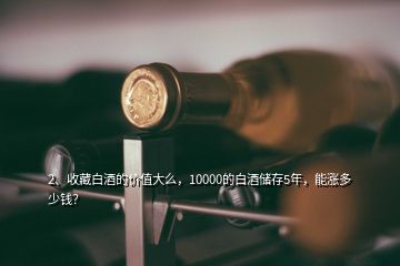 2、收藏白酒的价值大么，10000的白酒储存5年，能涨多少钱？