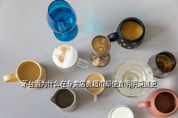 茅台酒为什么在专卖店贵超市却便宜明明渠道更