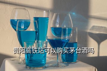 贵阳高铁站可以购买茅台酒吗