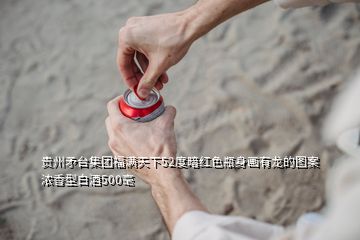 贵州矛台集团福满天下52度暗红色瓶身画有龙的图案浓香型白酒500毫