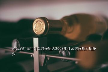 茅台酒厂每年什么时候招人2008年什么时候招人招多少