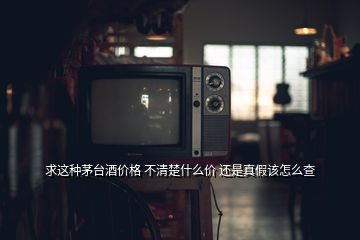 求这种茅台酒价格 不清楚什么价 还是真假该怎么查