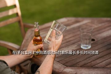 在i茅台官网上申购酒成功后付款后最长多长时间领酒