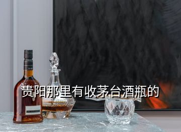 贵阳那里有收茅台酒瓶的