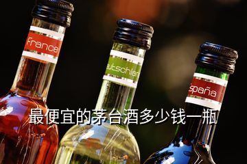 最便宜的茅台酒多少钱一瓶