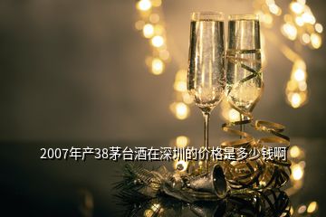 2007年产38茅台酒在深圳的价格是多少钱啊