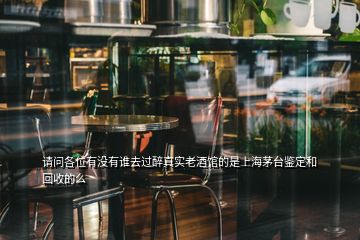 请问各位有没有谁去过醉真实老酒馆的是上海茅台鉴定和回收的么