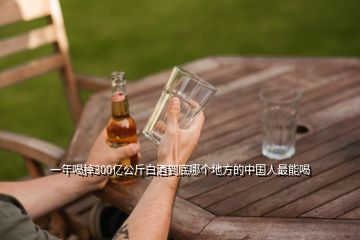 一年喝掉300亿公斤白酒到底哪个地方的中国人最能喝