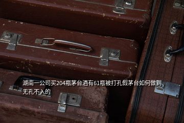 湖南一公司买204瓶茅台酒有61瓶被打孔假茅台如何做到无孔不入的