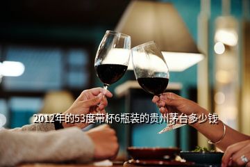 2012年的53度带杯6瓶装的贵州茅台多少钱