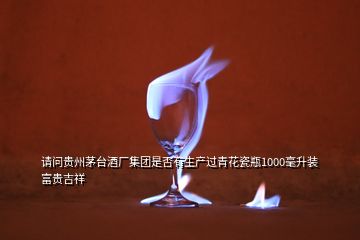 请问贵州茅台酒厂集团是否有生产过青花瓷瓶1000毫升装富贵吉祥