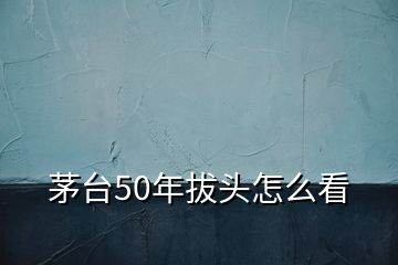 茅台50年拔头怎么看