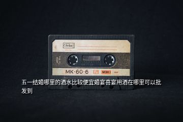 五一结婚哪里的酒水比较便宜婚宴喜宴用酒在哪里可以批发到
