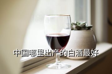 中国哪里出产的白酒最好