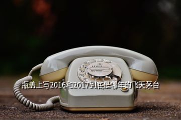 瓶盖上写2016和2017到底是哪年的飞天茅台