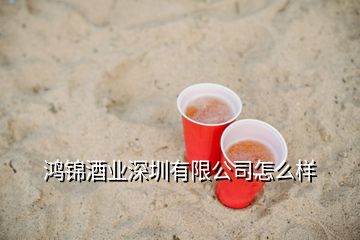 鸿锦酒业深圳有限公司怎么样