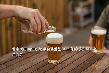 北京饭店 百年珍藏 茅台酱香型 2005年的 多少钱一瓶急急急