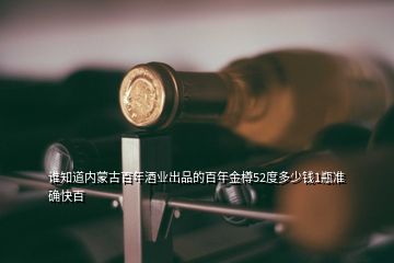 谁知道内蒙古百年酒业出品的百年金樽52度多少钱1瓶准确快百