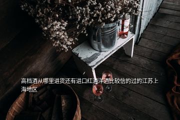 高档酒从哪里进货还有进口红酒洋酒比较信的过的江苏上海地区