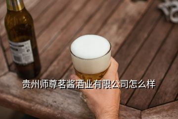 贵州师尊茗酱酒业有限公司怎么样