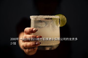 2000年一2017年四川绵竹宏禄酒业有限公司的龙贡多少钱