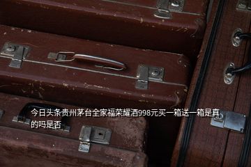 今日头条贵州茅台全家福荣耀酒998元买一箱送一箱是真的吗是否