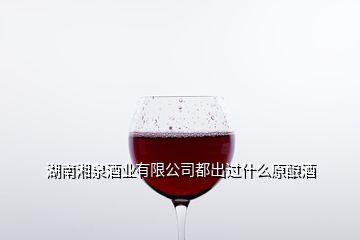 湖南湘泉酒业有限公司都出过什么原酿酒