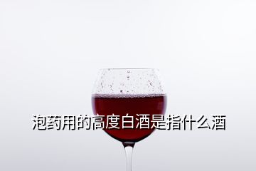 泡药用的高度白酒是指什么酒