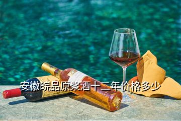 安徽皖品原浆酒十二年价格多少