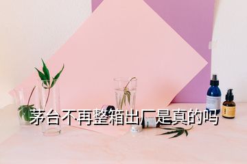 茅台不再整箱出厂是真的吗