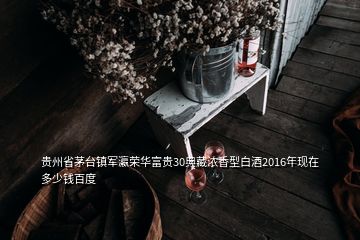 贵州省茅台镇军瀛荣华富贵30典藏浓香型白酒2016年现在多少钱百度