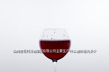 山西杏花村汾酒集团有限公司主要生产什么酒价格为多少