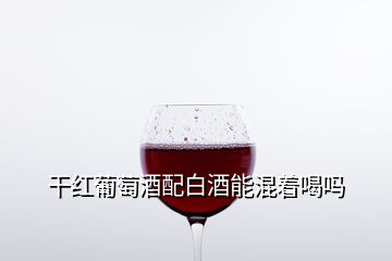 干红葡萄酒配白酒能混着喝吗