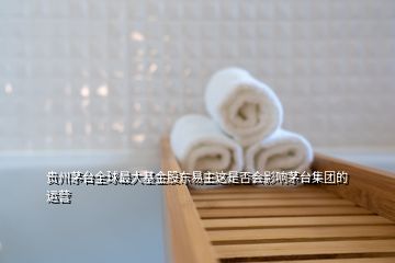 贵州茅台全球最大基金股东易主这是否会影响茅台集团的运营