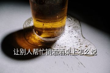 让别人帮忙销酒酒桌上怎么说