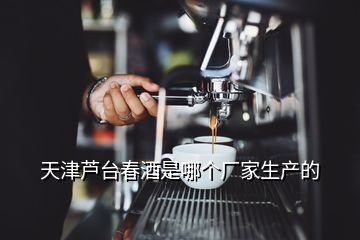 天津芦台春酒是哪个厂家生产的