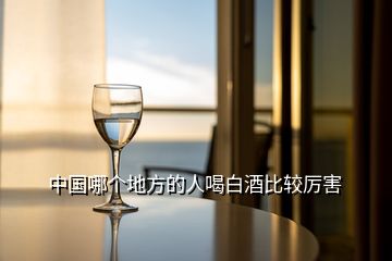 中国哪个地方的人喝白酒比较厉害