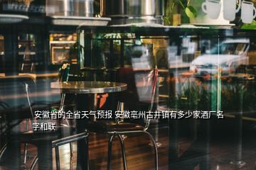  安徽省的全省天气预报 安徽亳州古井镇有多少家酒厂名字和联