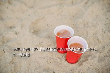 86年以前贵州怀仁县鲁班镇生产的53度茅台酒现在卖什么价一瓶瓷瓶